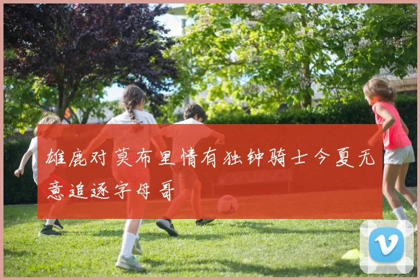 雄鹿对莫布里情有独钟骑士今夏无意追逐字母哥