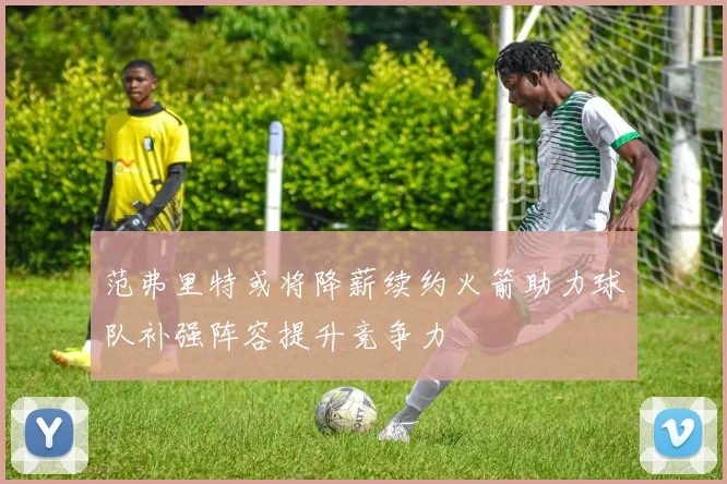 范弗里特或将降薪续约火箭助力球队补强阵容提升竞争力