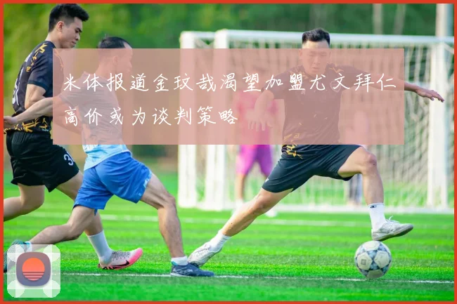 米体报道金玟哉渴望加盟尤文拜仁高价或为谈判策略