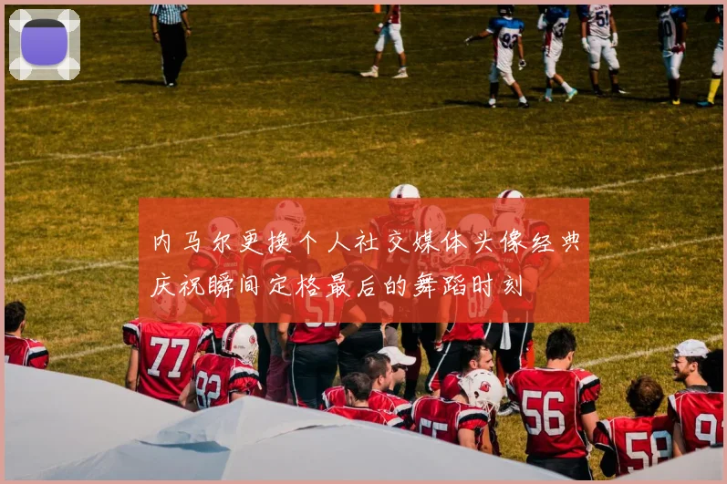 内马尔更换个人社交媒体头像经典庆祝瞬间定格最后的舞蹈时刻