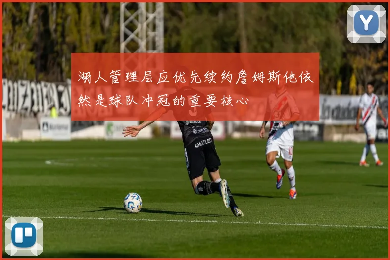 湖人管理层应优先续约詹姆斯他依然是球队冲冠的重要核心