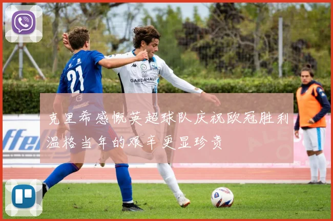 克里希感慨英超球队庆祝欧冠胜利温格当年的艰辛更显珍贵