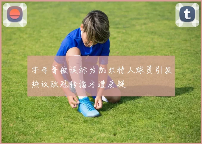 字母哥被误标为凯尔特人球员引发热议欧冠转播方遭质疑