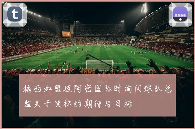 梅西加盟迈阿密国际时询问球队总监关于奖杯的期待与目标