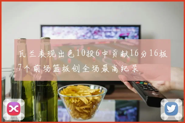 瓦兰表现出色10投6中贡献16分16板7个前场篮板创全场最高纪录
