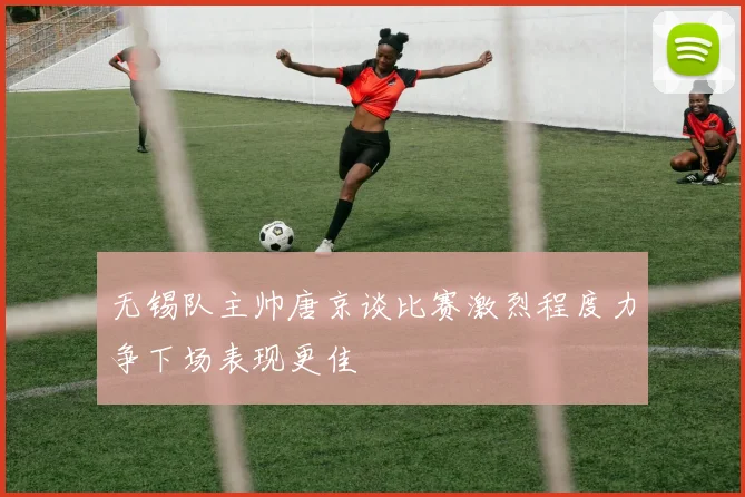 无锡队主帅唐京谈比赛激烈程度力争下场表现更佳